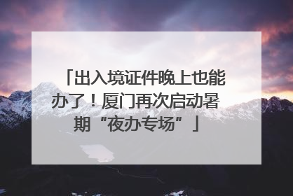 出入境证件晚上也能办了！厦门再次启动暑期“夜办专场”
