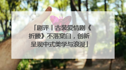 剧评丨古装爱情剧《折腰》不落窠臼，创新呈现中式美学与浪漫