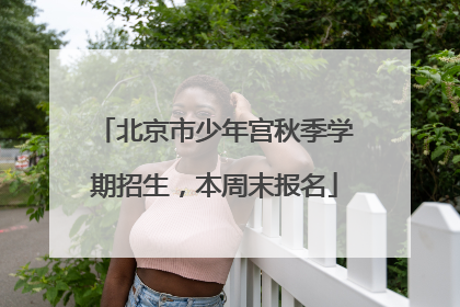 北京市少年宫秋季学期招生，本周末报名