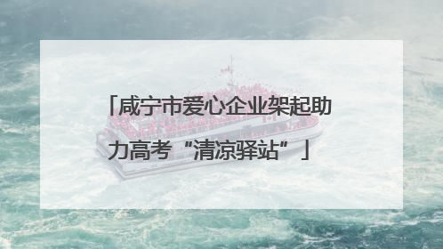 咸宁市爱心企业架起助力高考“清凉驿站”