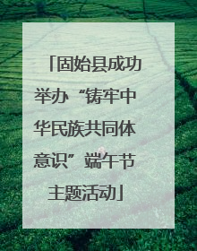 固始县成功举办“铸牢中华民族共同体意识”端午节主题活动
