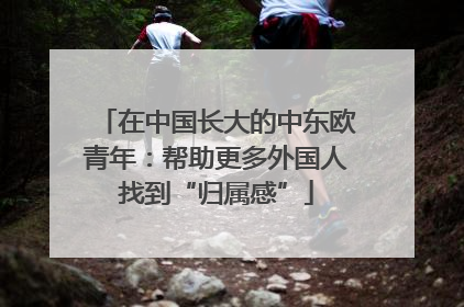 在中国长大的中东欧青年：帮助更多外国人找到“归属感”