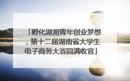 孵化湖湘青年创业梦想，第十二届湖南省大学生电子商务大赛圆满收官