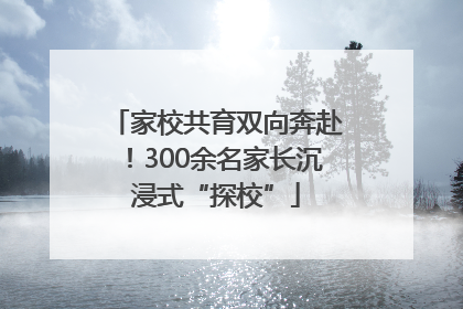 家校共育双向奔赴！300余名家长沉浸式“探校”