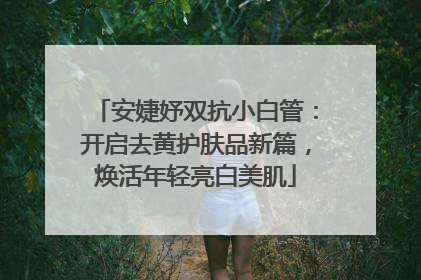 安婕妤双抗小白管：开启去黄护肤品新篇，焕活年轻亮白美肌