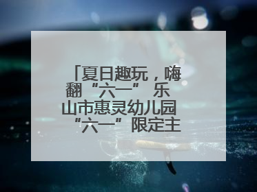 夏日趣玩，嗨翻“六一” 乐山市惠灵幼儿园“六一”限定主题周欢乐来袭