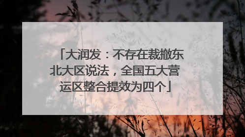 大润发：不存在裁撤东北大区说法，全国五大营运区整合提效为四个