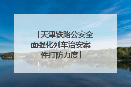 天津铁路公安全面强化列车治安案件打防力度