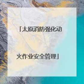太原消防强化动火作业安全管理