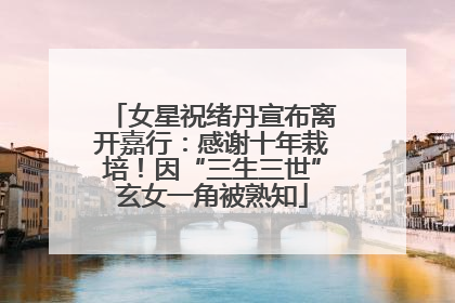 女星祝绪丹宣布离开嘉行：感谢十年栽培！因“三生三世”玄女一角被熟知