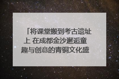 将课堂搬到考古遗址上 在成都金沙邂逅童趣与创意的青铜文化盛宴｜文化中国行