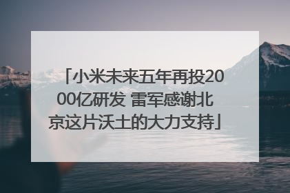 小米未来五年再投2000亿研发 雷军感谢北京这片沃土的大力支持