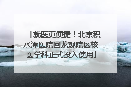 就医更便捷！北京积水潭医院回龙观院区核医学科正式投入使用