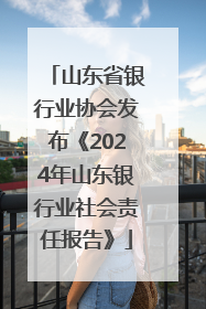 山东省银行业协会发布《2024年山东银行业社会责任报告》