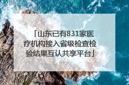 山东已有831家医疗机构接入省级检查检验结果互认共享平台