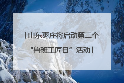 山东枣庄将启动第二个“鲁班工匠日”活动