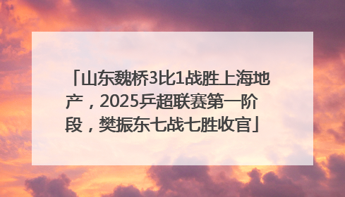 山东魏桥3比1战胜上海地产，2025乒超联赛第一阶段，樊振东七战七胜收官