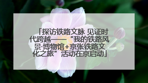 探访铁路文脉 见证时代跨越——“我的铁路风景·博物馆+京张铁路文化之旅”活动在京启动