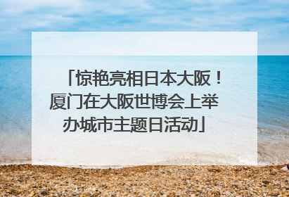惊艳亮相日本大阪！厦门在大阪世博会上举办城市主题日活动