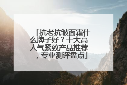 抗老抗皱面霜什么牌子好？十大高人气紧致产品推荐，专业测评盘点