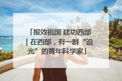 报效祖国 建功西部｜在西部，有一群“追光”的青年科学家