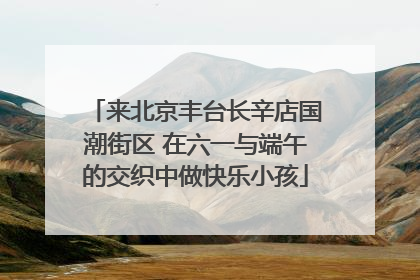 来北京丰台长辛店国潮街区 在六一与端午的交织中做快乐小孩