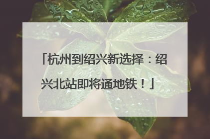 杭州到绍兴新选择：绍兴北站即将通地铁！