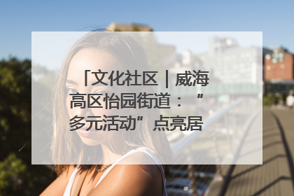 文化社区｜威海高区怡园街道：“多元活动”点亮居民“多彩生活”