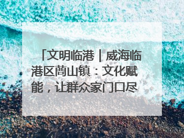 文明临港｜威海临港区蔄山镇：文化赋能，让群众家门口尽享幸福生活