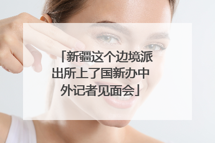 新疆这个边境派出所上了国新办中外记者见面会