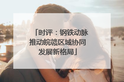 时评：钢铁动脉推动皖赣区域协同发展新格局
