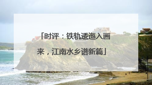 时评：铁轨逶迤入画来，江南水乡谱新篇