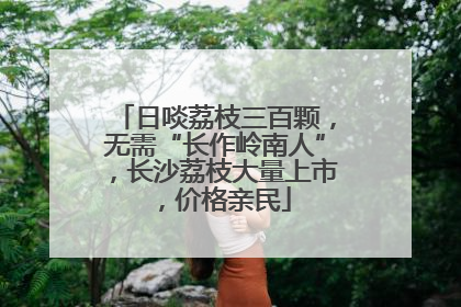日啖荔枝三百颗，无需“长作岭南人”，长沙荔枝大量上市，价格亲民