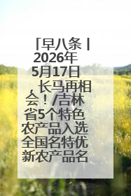 早八条丨2026年5月17日，长马再相会！/吉林省5个特色农产品入选全国名特优新农产品名录