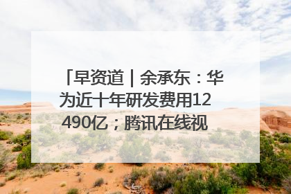 早资道｜余承东：华为近十年研发费用12490亿；腾讯在线视频重大组织调整