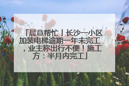 晨意帮忙丨长沙一小区加装电梯逾期一年未完工，业主称出行不便！施工方：半月内完工