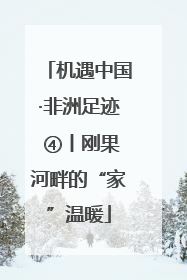 机遇中国·非洲足迹 ④丨刚果河畔的“家”温暖