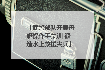 武警部队开展舟艇操作手集训 锻造水上救援尖兵