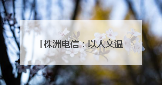 株洲电信：以人文温度浇筑企业发展之基