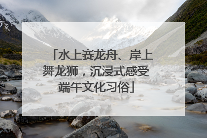 水上赛龙舟、岸上舞龙狮，沉浸式感受端午文化习俗