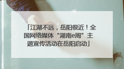 江湖不远，岳阳很近！全国网络媒体“湖南e周”主题宣传活动在岳阳启动