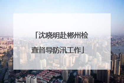 沈晓明赴郴州检查督导防汛工作