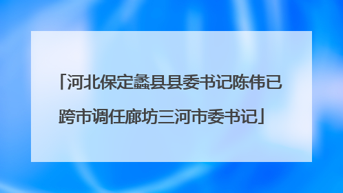 河北保定蠡县县委书记陈伟已跨市调任廊坊三河市委书记