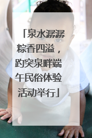 泉水潺潺粽香四溢，趵突泉畔端午民俗体验活动举行