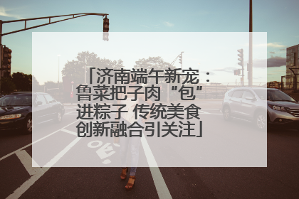 济南端午新宠：鲁菜把子肉“包”进粽子 传统美食创新融合引关注