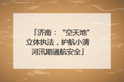 济南：“空天地”立体执法，护航小清河汛期通航安全