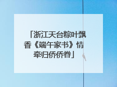 浙江天台粽叶飘香《端午家书》情牵归侨侨眷