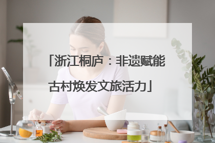 浙江桐庐：非遗赋能古村焕发文旅活力