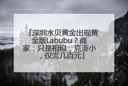 深圳水贝黄金出现黄金版Labubu？商家：只是相似，克重小，仅需几百元