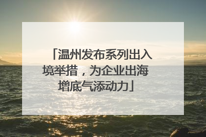 温州发布系列出入境举措，为企业出海增底气添动力